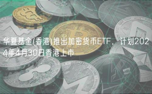 华夏基金(香港)推出加密货币ETF，计划2024年4月30日香港上市